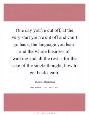 One day you’re cut off, at the very start you’re cut off and can’t go back, the language you learn and the whole business of walking and all the rest is for the sake of the single thought, how to get back again Picture Quote #1