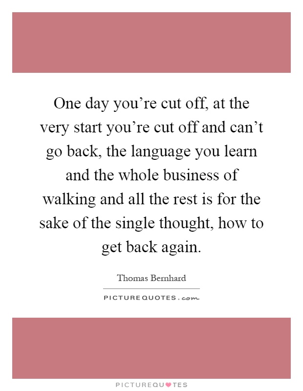 One day you're cut off, at the very start you're cut off and can't go back, the language you learn and the whole business of walking and all the rest is for the sake of the single thought, how to get back again Picture Quote #1
