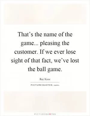 That’s the name of the game... pleasing the customer. If we ever lose sight of that fact, we’ve lost the ball game Picture Quote #1