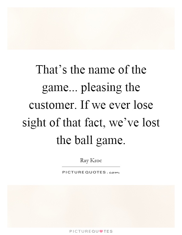 That's the name of the game... pleasing the customer. If we ever lose sight of that fact, we've lost the ball game Picture Quote #1