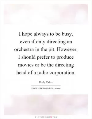 I hope always to be busy, even if only directing an orchestra in the pit. However, I should prefer to produce movies or be the directing head of a radio corporation Picture Quote #1