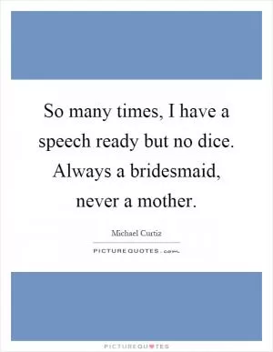 So many times, I have a speech ready but no dice. Always a bridesmaid, never a mother Picture Quote #1