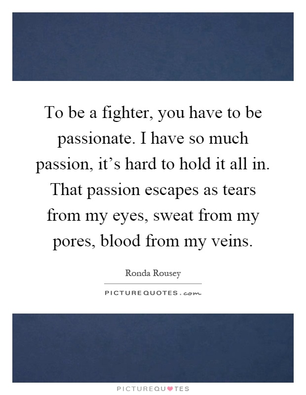 To be a fighter, you have to be passionate. I have so much passion, it's hard to hold it all in. That passion escapes as tears from my eyes, sweat from my pores, blood from my veins Picture Quote #1