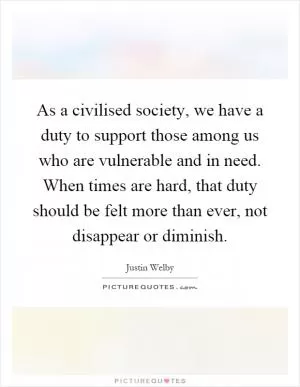 As a civilised society, we have a duty to support those among us who are vulnerable and in need. When times are hard, that duty should be felt more than ever, not disappear or diminish Picture Quote #1