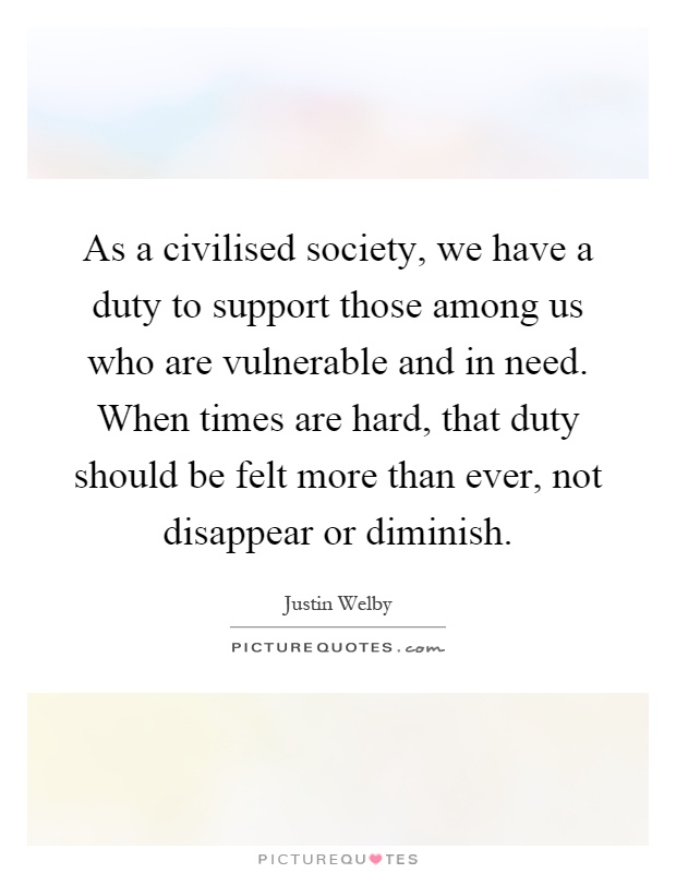 As a civilised society, we have a duty to support those among us who are vulnerable and in need. When times are hard, that duty should be felt more than ever, not disappear or diminish Picture Quote #1