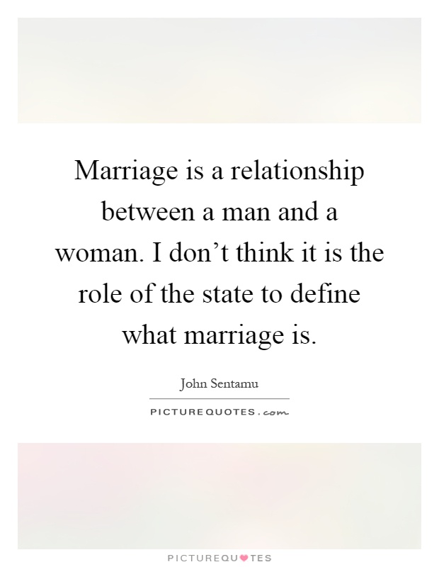 Marriage is a relationship between a man and a woman. I don't think it is the role of the state to define what marriage is Picture Quote #1