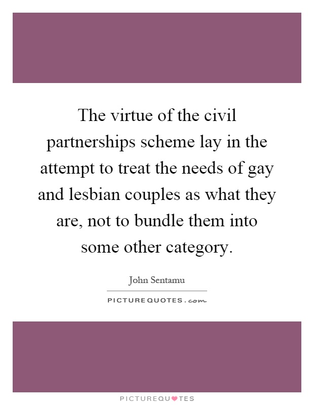 The virtue of the civil partnerships scheme lay in the attempt to treat the needs of gay and lesbian couples as what they are, not to bundle them into some other category Picture Quote #1