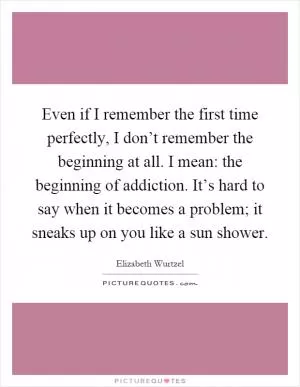 Even if I remember the first time perfectly, I don’t remember the beginning at all. I mean: the beginning of addiction. It’s hard to say when it becomes a problem; it sneaks up on you like a sun shower Picture Quote #1
