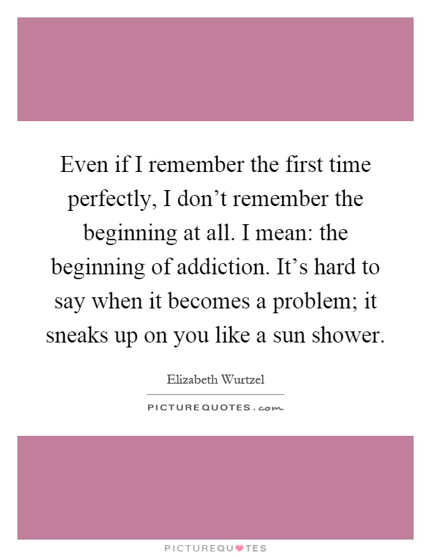 Even if I remember the first time perfectly, I don't remember the beginning at all. I mean: the beginning of addiction. It's hard to say when it becomes a problem; it sneaks up on you like a sun shower Picture Quote #1