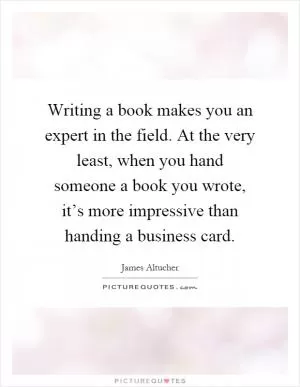 Writing a book makes you an expert in the field. At the very least, when you hand someone a book you wrote, it’s more impressive than handing a business card Picture Quote #1