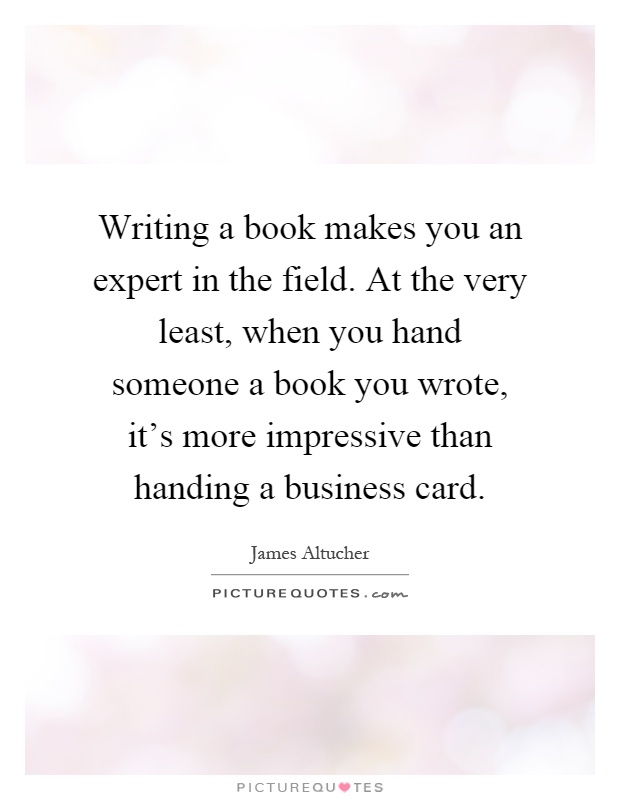 Writing a book makes you an expert in the field. At the very least, when you hand someone a book you wrote, it's more impressive than handing a business card Picture Quote #1
