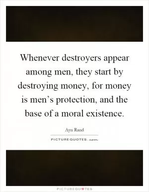 Whenever destroyers appear among men, they start by destroying money, for money is men’s protection, and the base of a moral existence Picture Quote #1