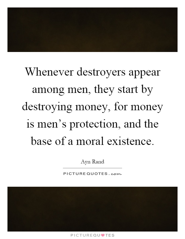 Whenever destroyers appear among men, they start by destroying money, for money is men's protection, and the base of a moral existence Picture Quote #1
