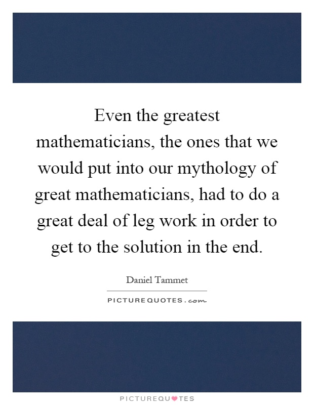 Even the greatest mathematicians, the ones that we would put into our mythology of great mathematicians, had to do a great deal of leg work in order to get to the solution in the end Picture Quote #1