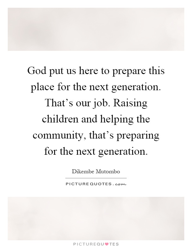 God put us here to prepare this place for the next generation. That's our job. Raising children and helping the community, that's preparing for the next generation Picture Quote #1