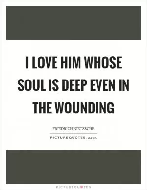 I love him whose soul is deep even in the wounding Picture Quote #1