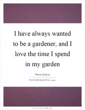I have always wanted to be a gardener, and I love the time I spend in my garden Picture Quote #1