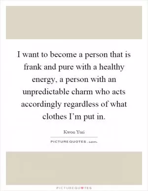 I want to become a person that is frank and pure with a healthy energy, a person with an unpredictable charm who acts accordingly regardless of what clothes I’m put in Picture Quote #1