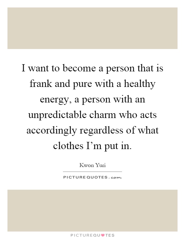 I want to become a person that is frank and pure with a healthy energy, a person with an unpredictable charm who acts accordingly regardless of what clothes I'm put in Picture Quote #1