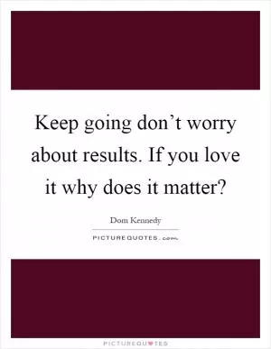 Keep going don’t worry about results. If you love it why does it matter? Picture Quote #1