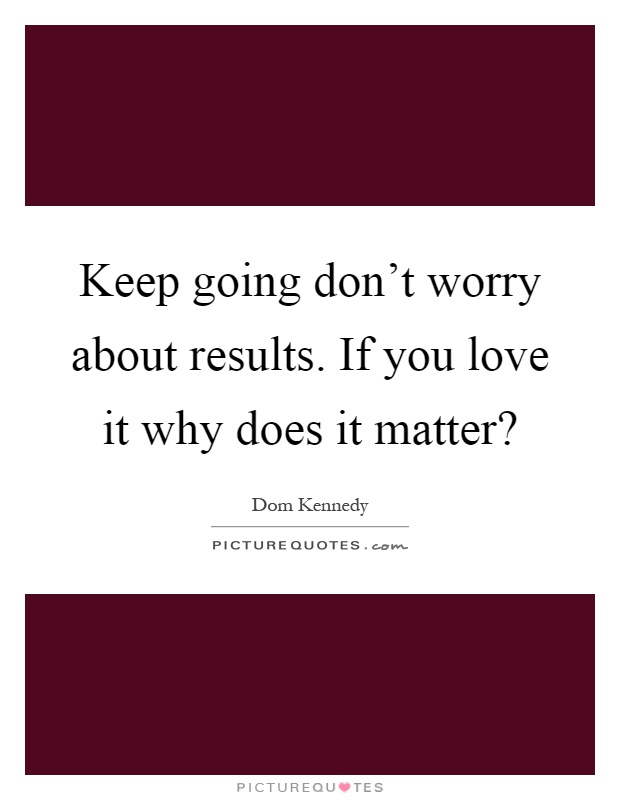 Keep going don't worry about results. If you love it why does it matter? Picture Quote #1