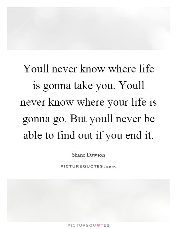 Youll never know where life is gonna take you. Youll never know where your life is gonna go. But youll never be able to find out if you end it Picture Quote #1