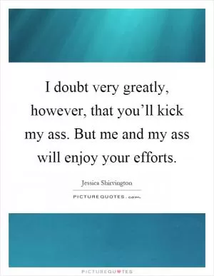 I doubt very greatly, however, that you’ll kick my ass. But me and my ass will enjoy your efforts Picture Quote #1