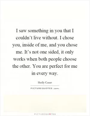 I saw something in you that I couldn’t live without. I chose you, inside of me, and you chose me. It’s not one sided, it only works when both people choose the other. You are perfect for me in every way Picture Quote #1