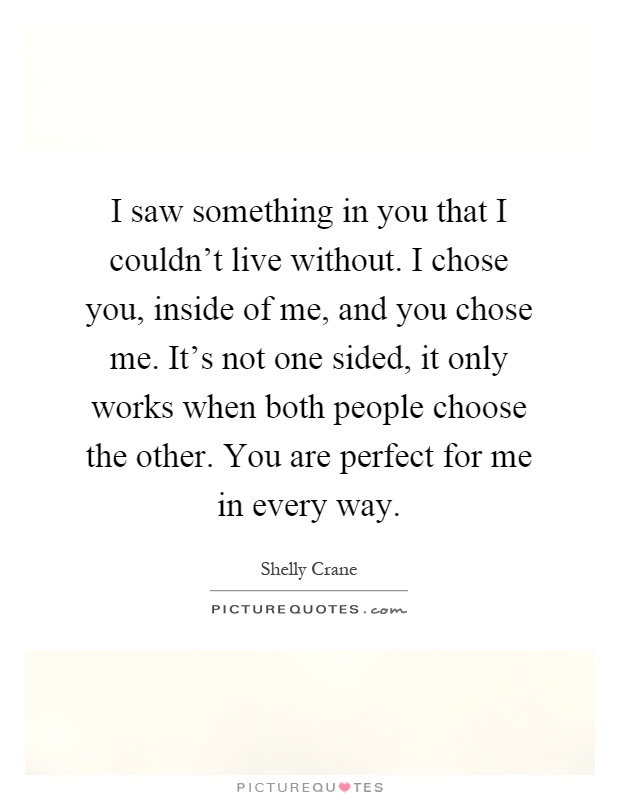 I saw something in you that I couldn't live without. I chose you, inside of me, and you chose me. It's not one sided, it only works when both people choose the other. You are perfect for me in every way Picture Quote #1