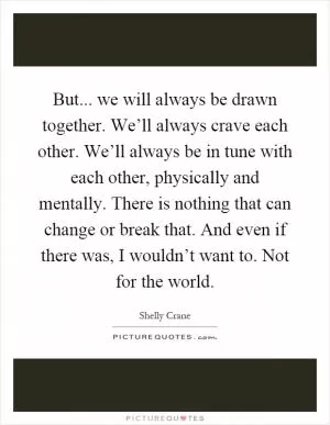 But... we will always be drawn together. We’ll always crave each other. We’ll always be in tune with each other, physically and mentally. There is nothing that can change or break that. And even if there was, I wouldn’t want to. Not for the world Picture Quote #1