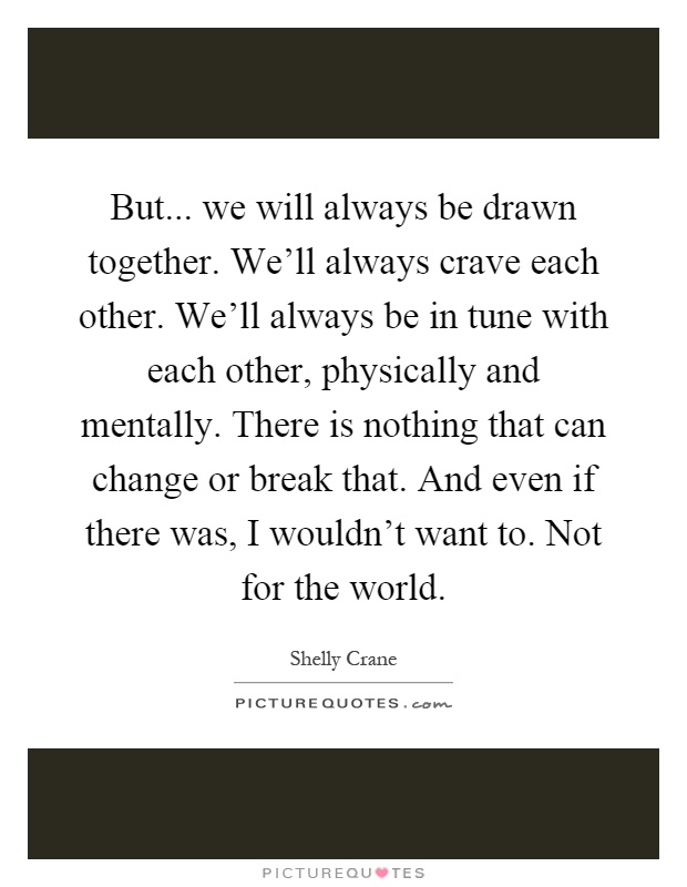 But... we will always be drawn together. We'll always crave each other. We'll always be in tune with each other, physically and mentally. There is nothing that can change or break that. And even if there was, I wouldn't want to. Not for the world Picture Quote #1