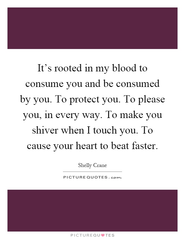 It's rooted in my blood to consume you and be consumed by you. To protect you. To please you, in every way. To make you shiver when I touch you. To cause your heart to beat faster Picture Quote #1