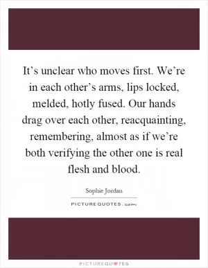 It’s unclear who moves first. We’re in each other’s arms, lips locked, melded, hotly fused. Our hands drag over each other, reacquainting, remembering, almost as if we’re both verifying the other one is real flesh and blood Picture Quote #1