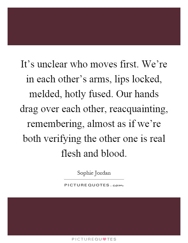 It's unclear who moves first. We're in each other's arms, lips locked, melded, hotly fused. Our hands drag over each other, reacquainting, remembering, almost as if we're both verifying the other one is real flesh and blood Picture Quote #1