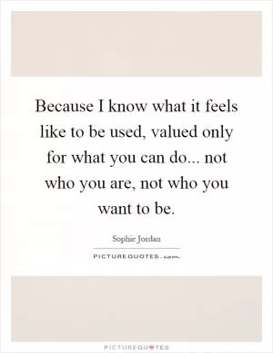 Because I know what it feels like to be used, valued only for what you can do... not who you are, not who you want to be Picture Quote #1