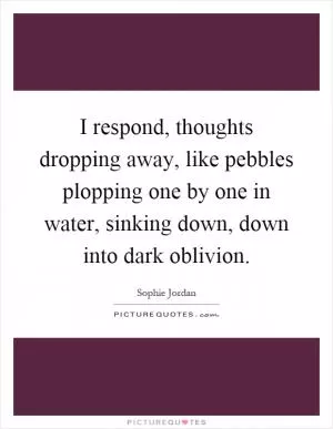 I respond, thoughts dropping away, like pebbles plopping one by one in water, sinking down, down into dark oblivion Picture Quote #1