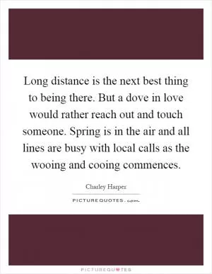 Long distance is the next best thing to being there. But a dove in love would rather reach out and touch someone. Spring is in the air and all lines are busy with local calls as the wooing and cooing commences Picture Quote #1