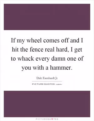 If my wheel comes off and I hit the fence real hard, I get to whack every damn one of you with a hammer Picture Quote #1