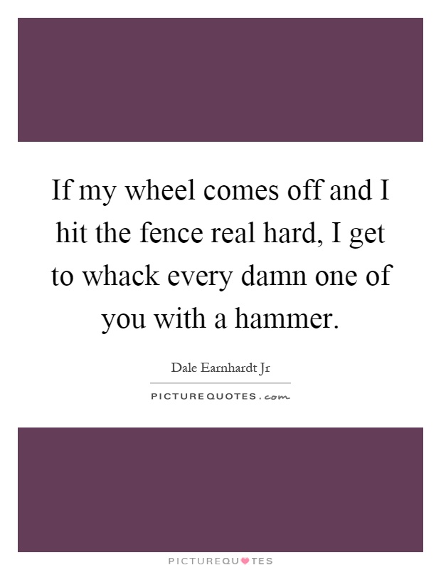 If my wheel comes off and I hit the fence real hard, I get to whack every damn one of you with a hammer Picture Quote #1