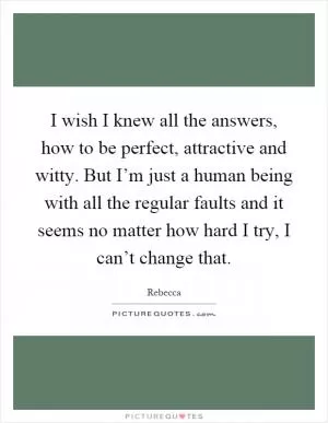 I wish I knew all the answers, how to be perfect, attractive and witty. But I’m just a human being with all the regular faults and it seems no matter how hard I try, I can’t change that Picture Quote #1