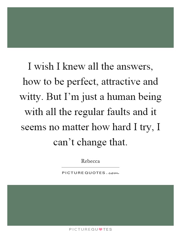 I wish I knew all the answers, how to be perfect, attractive and witty. But I'm just a human being with all the regular faults and it seems no matter how hard I try, I can't change that Picture Quote #1