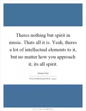 Theres nothing but spirit in music. Thats all it is. Yeah, theres a lot of intellectual elements to it, but no matter how you approach it, its all spirit Picture Quote #1