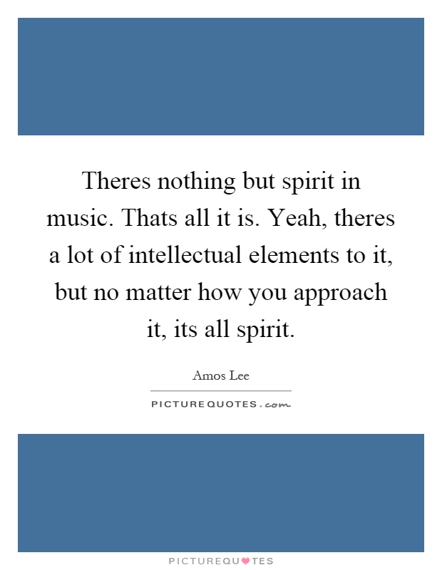 Theres nothing but spirit in music. Thats all it is. Yeah, theres a lot of intellectual elements to it, but no matter how you approach it, its all spirit Picture Quote #1
