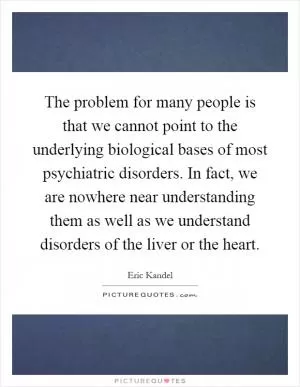 The problem for many people is that we cannot point to the underlying biological bases of most psychiatric disorders. In fact, we are nowhere near understanding them as well as we understand disorders of the liver or the heart Picture Quote #1