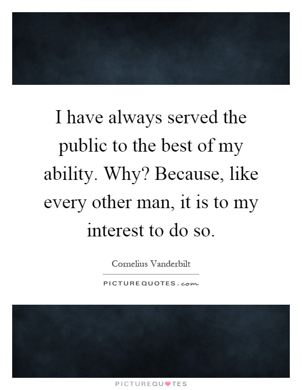 I have always served the public to the best of my ability. Why? Because, like every other man, it is to my interest to do so Picture Quote #1