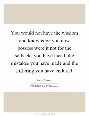 You would not have the wisdom and knowledge you now possess were it not for the setbacks you have faced, the mistakes you have made and the suffering you have endured Picture Quote #1