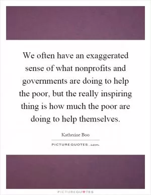 We often have an exaggerated sense of what nonprofits and governments are doing to help the poor, but the really inspiring thing is how much the poor are doing to help themselves Picture Quote #1