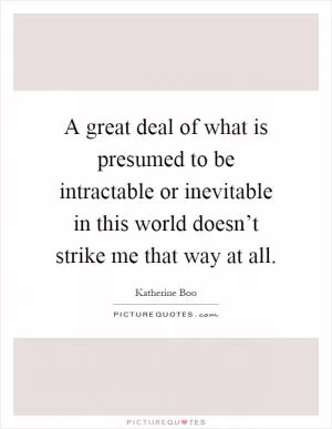 A great deal of what is presumed to be intractable or inevitable in this world doesn’t strike me that way at all Picture Quote #1