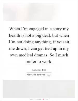 When I’m engaged in a story my health is not a big deal, but when I’m not doing anything, if you sit me down, I can get tied up in my own medical dramas. So I much prefer to work Picture Quote #1