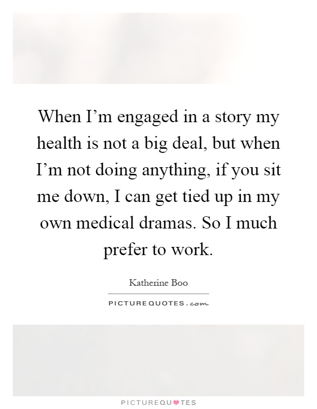 When I'm engaged in a story my health is not a big deal, but when I'm not doing anything, if you sit me down, I can get tied up in my own medical dramas. So I much prefer to work Picture Quote #1